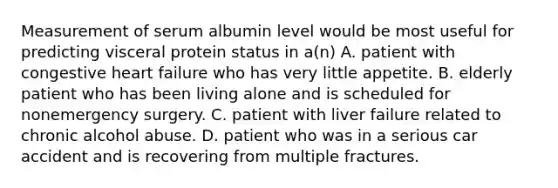 Measurement of serum albumin level would be most useful for predicting visceral protein status in a(n) A. patient with congestive heart failure who has very little appetite. B. elderly patient who has been living alone and is scheduled for nonemergency surgery. C. patient with liver failure related to chronic alcohol abuse. D. patient who was in a serious car accident and is recovering from multiple fractures.