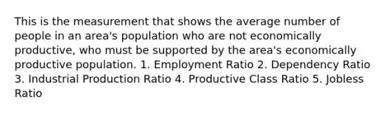 This is the measurement that shows the average number of people in an area's population who are not economically productive, who must be supported by the area's economically productive population. 1. Employment Ratio 2. Dependency Ratio 3. Industrial Production Ratio 4. Productive Class Ratio 5. Jobless Ratio