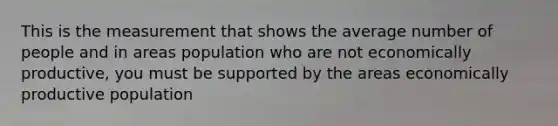 This is the measurement that shows the average number of people and in areas population who are not economically productive, you must be supported by the areas economically productive population