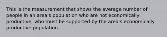 This is the measurement that shows the average number of people in an area's population who are not economically productive, who must be supported by the area's economically productive population.