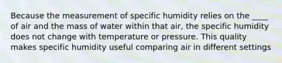 Because the measurement of specific humidity relies on the ____ of air and the mass of water within that air, the specific humidity does not change with temperature or pressure. This quality makes specific humidity useful comparing air in different settings