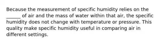 Because the measurement of specific humidity relies on the ______ of air and the mass of water within that air, the specific humidity does not change with temperature or pressure. This quality make specific humidity useful in comparing air in different settings.