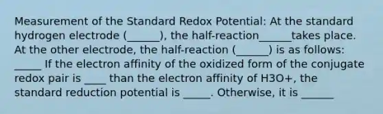 Measurement of the Standard Redox Potential: At the standard hydrogen electrode (______), the half-reaction______takes place. At the other electrode, the half-reaction (______) is as follows: _____ If the electron affinity of the oxidized form of the conjugate redox pair is ____ than the electron affinity of H3O+, the standard reduction potential is _____. Otherwise, it is ______