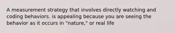 A measurement strategy that involves directly watching and coding behaviors. is appealing because you are seeing the behavior as it occurs in "nature," or real life