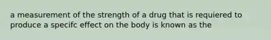 a measurement of the strength of a drug that is requiered to produce a specifc effect on the body is known as the