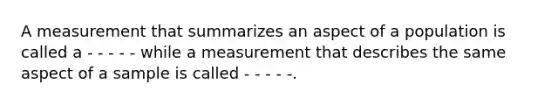 A measurement that summarizes an aspect of a population is called a - - - - - while a measurement that describes the same aspect of a sample is called - - - - -.