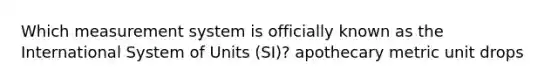 Which measurement system is officially known as the International System of Units (SI)? apothecary metric unit drops