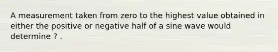 A measurement taken from zero to the highest value obtained in either the positive or negative half of a sine wave would determine ? .