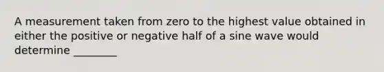 A measurement taken from zero to the highest value obtained in either the positive or negative half of a sine wave would determine ________