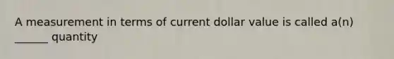 A measurement in terms of current dollar value is called a(n) ______ quantity