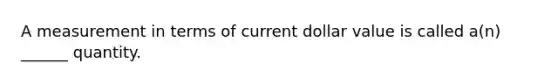 A measurement in terms of current dollar value is called a(n) ______ quantity.