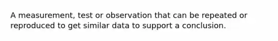 A measurement, test or observation that can be repeated or reproduced to get similar data to support a conclusion.