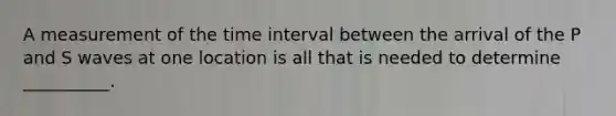 A measurement of the time interval between the arrival of the P and S waves at one location is all that is needed to determine __________.