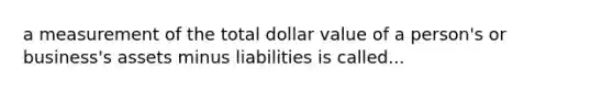 a measurement of the total dollar value of a person's or business's assets minus liabilities is called...