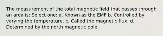 The measurement of the total magnetic field that passes through an area is: Select one: a. Known as the EMF b. Controlled by varying the temperature. c. Called the magnetic flux. d. Determined by the north magnetic pole.