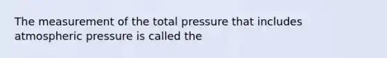 The measurement of the total pressure that includes atmospheric pressure is called the