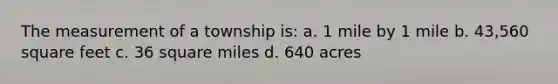 The measurement of a township is: a. 1 mile by 1 mile b. 43,560 square feet c. 36 square miles d. 640 acres