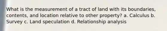 What is the measurement of a tract of land with its boundaries, contents, and location relative to other property? a. Calculus b. Survey c. Land speculation d. Relationship analysis