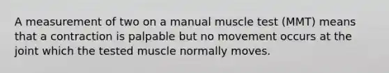 A measurement of two on a manual muscle test (MMT) means that a contraction is palpable but no movement occurs at the joint which the tested muscle normally moves.