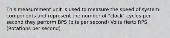 This measurement unit is used to measure the speed of system components and represent the number of "clock" cycles per second they perform BPS (bits per second) Volts Hertz RPS (Rotations per second)