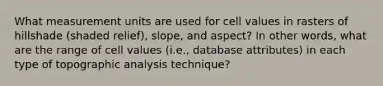 What measurement units are used for cell values in rasters of hillshade (shaded relief), slope, and aspect? In other words, what are the range of cell values (i.e., database attributes) in each type of topographic analysis technique?