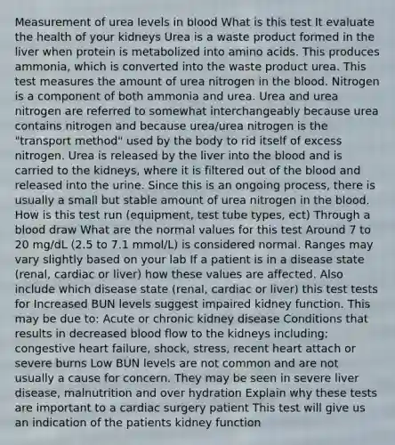 Measurement of urea levels in blood What is this test It evaluate the health of your kidneys Urea is a waste product formed in the liver when protein is metabolized into amino acids. This produces ammonia, which is converted into the waste product urea. This test measures the amount of urea nitrogen in the blood. Nitrogen is a component of both ammonia and urea. Urea and urea nitrogen are referred to somewhat interchangeably because urea contains nitrogen and because urea/urea nitrogen is the "transport method" used by the body to rid itself of excess nitrogen. Urea is released by the liver into the blood and is carried to the kidneys, where it is filtered out of the blood and released into the urine. Since this is an ongoing process, there is usually a small but stable amount of urea nitrogen in the blood. How is this test run (equipment, test tube types, ect) Through a blood draw What are the normal values for this test Around 7 to 20 mg/dL (2.5 to 7.1 mmol/L) is considered normal. Ranges may vary slightly based on your lab If a patient is in a disease state (renal, cardiac or liver) how these values are affected. Also include which disease state (renal, cardiac or liver) this test tests for Increased BUN levels suggest impaired kidney function. This may be due to: Acute or chronic kidney disease Conditions that results in decreased blood flow to the kidneys including; congestive heart failure, shock, stress, recent heart attach or severe burns Low BUN levels are not common and are not usually a cause for concern. They may be seen in severe liver disease, malnutrition and over hydration Explain why these tests are important to a cardiac surgery patient This test will give us an indication of the patients kidney function