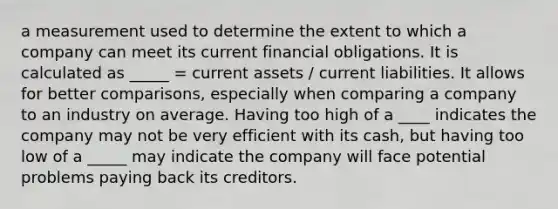 a measurement used to determine the extent to which a company can meet its current financial obligations. It is calculated as _____ = current assets / current liabilities. It allows for better comparisons, especially when comparing a company to an industry on average. Having too high of a ____ indicates the company may not be very efficient with its cash, but having too low of a _____ may indicate the company will face potential problems paying back its creditors.