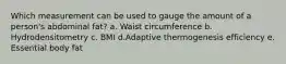 Which measurement can be used to gauge the amount of a person's abdominal fat?​ a. Waist circumference b. Hydrodensitometry c. BMI d.Adaptive thermogenesis efficiency e. Essential body fat