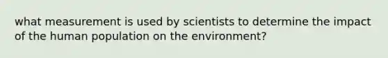 what measurement is used by scientists to determine the impact of the human population on the environment?