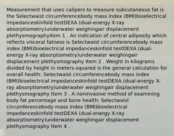 Measurement that uses calipers to measure subcutaneous fat is the Selectwaist circumferencebody mass index (BMI)bioelectrical impedanceskinfold testDEXA (dual-energy X-ray absorptiometry)underwater weighingair displacement plethysmographyItem 1 . An indication of central adiposity which reflects visceral fatness is Selectwaist circumferencebody mass index (BMI)bioelectrical impedanceskinfold testDEXA (dual-energy X-ray absorptiometry)underwater weighingair displacement plethysmography Item 2 . Weight in kilograms divided by height in meters-squared is the general calculation for overall health: Selectwaist circumferencebody mass index (BMI)bioelectrical impedanceskinfold testDEXA (dual-energy X-ray absorptiometry)underwater weighingair displacement plethysmography Item 3 . A noninvasive method of examining body fat percentage and bone health: Selectwaist circumferencebody mass index (BMI)bioelectrical impedanceskinfold testDEXA (dual-energy X-ray absorptiometry)underwater weighingair displacement plethysmography Item 4 .