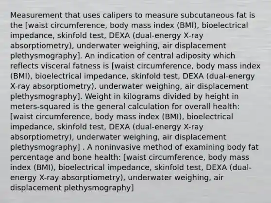 Measurement that uses calipers to measure subcutaneous fat is the [waist circumference, body mass index (BMI), bioelectrical impedance, skinfold test, DEXA (dual-energy X-ray absorptiometry), underwater weighing, air displacement plethysmography]. An indication of central adiposity which reflects visceral fatness is [waist circumference, body mass index (BMI), bioelectrical impedance, skinfold test, DEXA (dual-energy X-ray absorptiometry), underwater weighing, air displacement plethysmography]. Weight in kilograms divided by height in meters-squared is the general calculation for overall health: [waist circumference, body mass index (BMI), bioelectrical impedance, skinfold test, DEXA (dual-energy X-ray absorptiometry), underwater weighing, air displacement plethysmography] . A noninvasive method of examining body fat percentage and bone health: [waist circumference, body mass index (BMI), bioelectrical impedance, skinfold test, DEXA (dual-energy X-ray absorptiometry), underwater weighing, air displacement plethysmography]