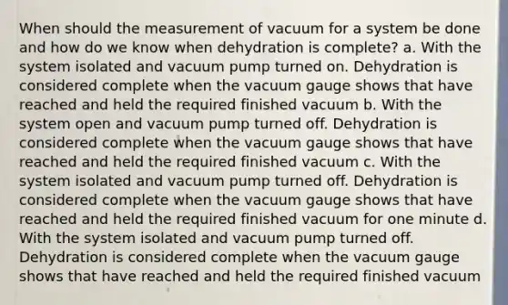 When should the measurement of vacuum for a system be done and how do we know when dehydration is complete? a. With the system isolated and vacuum pump turned on. Dehydration is considered complete when the vacuum gauge shows that have reached and held the required finished vacuum b. With the system open and vacuum pump turned off. Dehydration is considered complete when the vacuum gauge shows that have reached and held the required finished vacuum c. With the system isolated and vacuum pump turned off. Dehydration is considered complete when the vacuum gauge shows that have reached and held the required finished vacuum for one minute d. With the system isolated and vacuum pump turned off. Dehydration is considered complete when the vacuum gauge shows that have reached and held the required finished vacuum