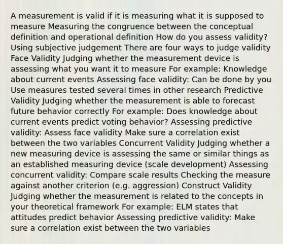 A measurement is valid if it is measuring what it is supposed to measure Measuring the congruence between the conceptual definition and operational definition How do you assess validity? Using subjective judgement There are four ways to judge validity Face Validity Judging whether the measurement device is assessing what you want it to measure For example: Knowledge about current events Assessing face validity: Can be done by you Use measures tested several times in other research Predictive Validity Judging whether the measurement is able to forecast future behavior correctly For example: Does knowledge about current events predict voting behavior? Assessing predictive validity: Assess face validity Make sure a correlation exist between the two variables Concurrent Validity Judging whether a new measuring device is assessing the same or similar things as an established measuring device (scale development) Assessing concurrent validity: Compare scale results Checking the measure against another criterion (e.g. aggression) Construct Validity Judging whether the measurement is related to the concepts in your theoretical framework For example: ELM states that attitudes predict behavior Assessing predictive validity: Make sure a correlation exist between the two variables