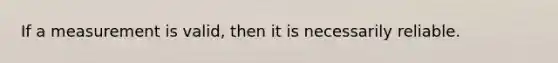 If a measurement is valid, then it is necessarily reliable.