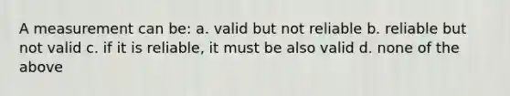 A measurement can be: a. valid but not reliable b. reliable but not valid c. if it is reliable, it must be also valid d. none of the above