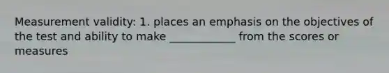 Measurement validity: 1. places an emphasis on the objectives of the test and ability to make ____________ from the scores or measures