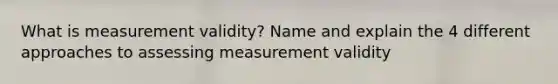 What is measurement validity? Name and explain the 4 different approaches to assessing measurement validity