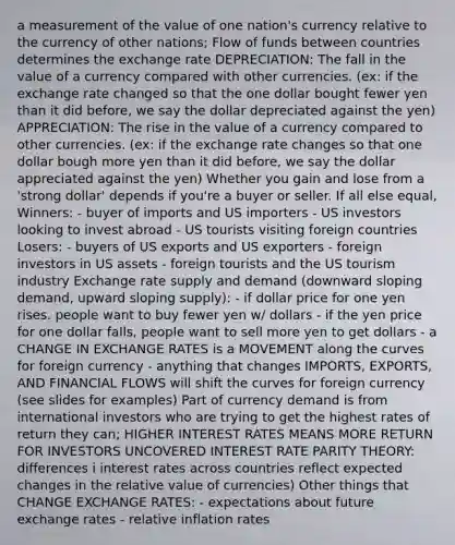 a measurement of the value of one nation's currency relative to the currency of other nations; Flow of funds between countries determines the exchange rate DEPRECIATION: The fall in the value of a currency compared with other currencies. (ex: if the exchange rate changed so that the one dollar bought fewer yen than it did before, we say the dollar depreciated against the yen) APPRECIATION: The rise in the value of a currency compared to other currencies. (ex: if the exchange rate changes so that one dollar bough more yen than it did before, we say the dollar appreciated against the yen) Whether you gain and lose from a 'strong dollar' depends if you're a buyer or seller. If all else equal, Winners: - buyer of imports and US importers - US investors looking to invest abroad - US tourists visiting foreign countries Losers: - buyers of US exports and US exporters - foreign investors in US assets - foreign tourists and the US tourism industry Exchange rate supply and demand (downward sloping demand, upward sloping supply): - if dollar price for one yen rises. people want to buy fewer yen w/ dollars - if the yen price for one dollar falls, people want to sell more yen to get dollars - a CHANGE IN EXCHANGE RATES is a MOVEMENT along the curves for foreign currency - anything that changes IMPORTS, EXPORTS, AND FINANCIAL FLOWS will shift the curves for foreign currency (see slides for examples) Part of currency demand is from international investors who are trying to get the highest rates of return they can; HIGHER INTEREST RATES MEANS MORE RETURN FOR INVESTORS UNCOVERED INTEREST RATE PARITY THEORY: differences i interest rates across countries reflect expected changes in the relative value of currencies) Other things that CHANGE EXCHANGE RATES: - expectations about future exchange rates - relative inflation rates