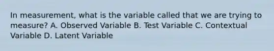 In measurement, what is the variable called that we are trying to measure? A. Observed Variable B. Test Variable C. Contextual Variable D. Latent Variable