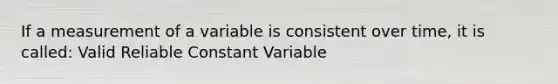 If a measurement of a variable is consistent over time, it is called: Valid Reliable Constant Variable