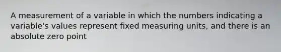 A measurement of a variable in which the numbers indicating a variable's values represent fixed measuring units, and there is an absolute zero point