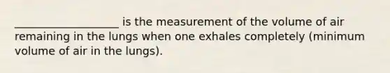 ___________________ is the measurement of the volume of air remaining in the lungs when one exhales completely (minimum volume of air in the lungs).