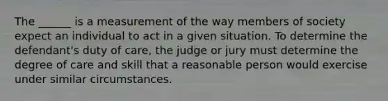 The ______ is a measurement of the way members of society expect an individual to act in a given situation. To determine the defendant's duty of care, the judge or jury must determine the degree of care and skill that a reasonable person would exercise under similar circumstances.