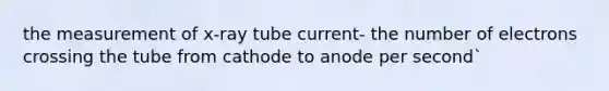 the measurement of x-ray tube current- the number of electrons crossing the tube from cathode to anode per second`