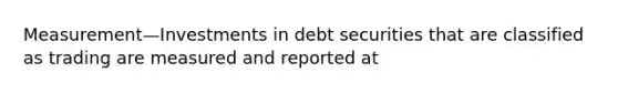 Measurement—Investments in debt securities that are classified as trading are measured and reported at