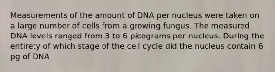 Measurements of the amount of DNA per nucleus were taken on a large number of cells from a growing fungus. The measured DNA levels ranged from 3 to 6 picograms per nucleus. During the entirety of which stage of the cell cycle did the nucleus contain 6 pg of DNA