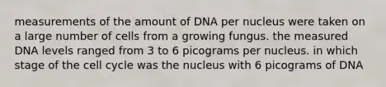 measurements of the amount of DNA per nucleus were taken on a large number of cells from a growing fungus. the measured DNA levels ranged from 3 to 6 picograms per nucleus. in which stage of the cell cycle was the nucleus with 6 picograms of DNA