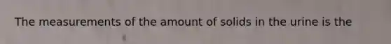 The measurements of the amount of solids in the urine is the