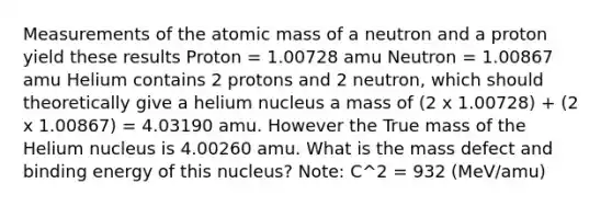 Measurements of the atomic mass of a neutron and a proton yield these results Proton = 1.00728 amu Neutron = 1.00867 amu Helium contains 2 protons and 2 neutron, which should theoretically give a helium nucleus a mass of (2 x 1.00728) + (2 x 1.00867) = 4.03190 amu. However the True mass of the Helium nucleus is 4.00260 amu. What is the mass defect and binding energy of this nucleus? Note: C^2 = 932 (MeV/amu)