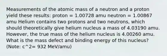 Measurements of the atomic mass of a neutron and a proton yield these results: proton = 1.00728 amu neutron = 1.00867 amu Helium contains two protons and two neutrons, which should theoretically give helium nucleus a mass of 4.03190 amu. However, the true mass of the helium nucleus is 4.00260 amu. What is the mass defect and binding energy of this nucleus? (Note: c^2= 932 MeV/amu)